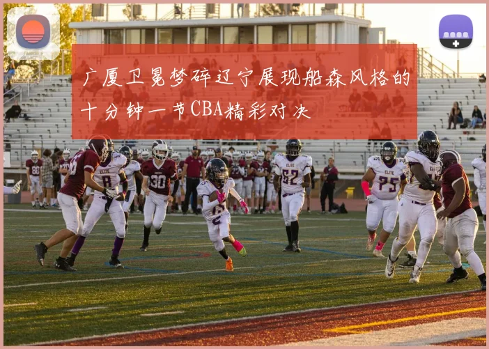 广厦卫冕梦碎辽宁展现船森风格的十分钟一节CBA精彩对决