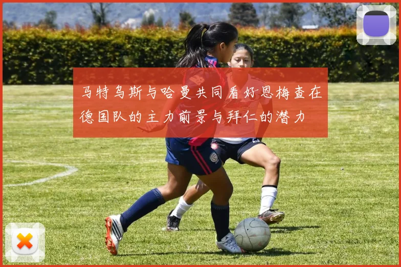 马特乌斯与哈曼共同看好恩梅查在德国队的主力前景与拜仁的潜力