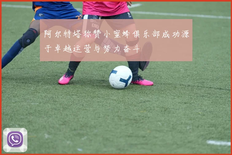 阿尔特塔称赞小蜜蜂俱乐部成功源于卓越运营与努力奋斗