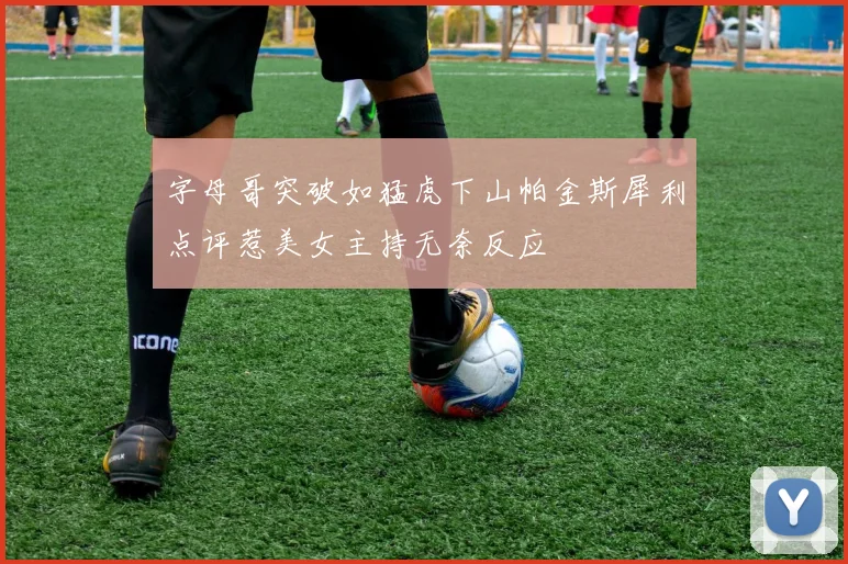 字母哥突破如猛虎下山帕金斯犀利点评惹美女主持无奈反应