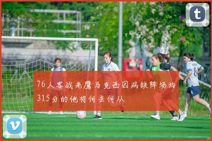 76人客战老鹰马克西因病缺阵场均315分的他将何去何从