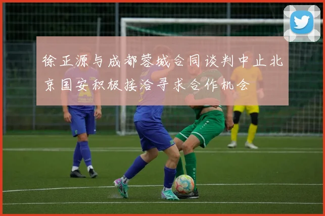 徐正源与成都蓉城合同谈判中止北京国安积极接洽寻求合作机会