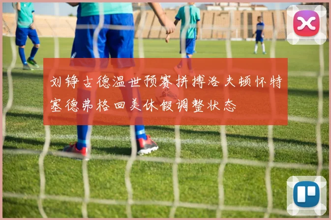 刘铮古德温世预赛拼搏洛夫顿怀特塞德弗格回美休假调整状态