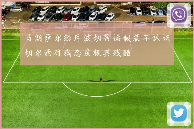马朗萨尔怒斥波切蒂诺假装不认识切尔西对我态度极其残酷