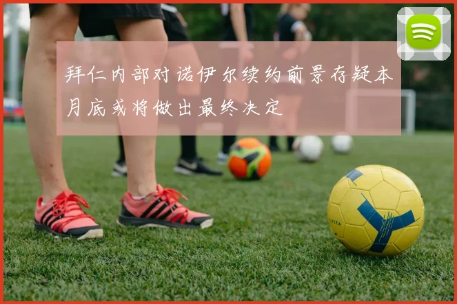 拜仁内部对诺伊尔续约前景存疑本月底或将做出最终决定