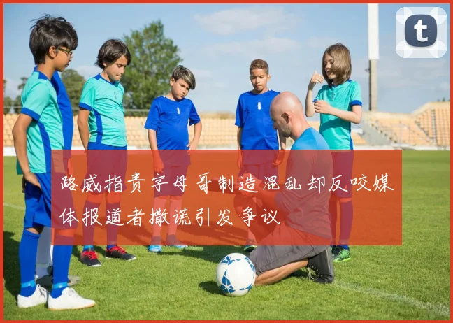 路威指责字母哥制造混乱却反咬媒体报道者撒谎引发争议