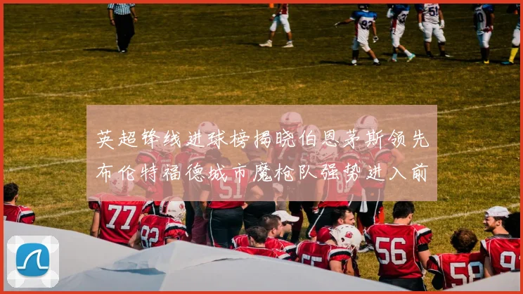 英超锋线进球榜揭晓伯恩茅斯领先布伦特福德城市魔枪队强势进入前六
