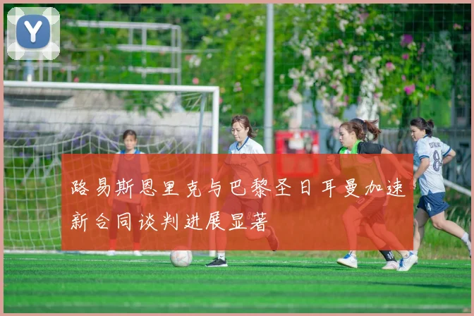 路易斯恩里克与巴黎圣日耳曼加速新合同谈判进展显著