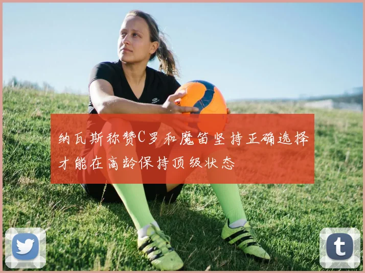 纳瓦斯称赞C罗和魔笛坚持正确选择才能在高龄保持顶级状态