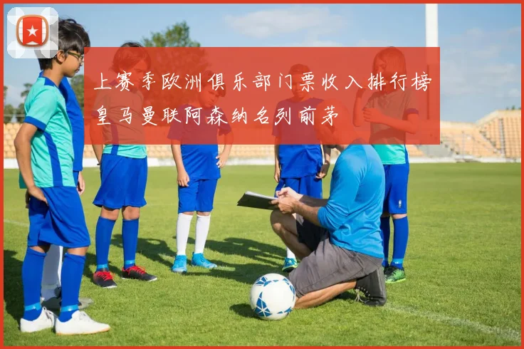 上赛季欧洲俱乐部门票收入排行榜皇马曼联阿森纳名列前茅