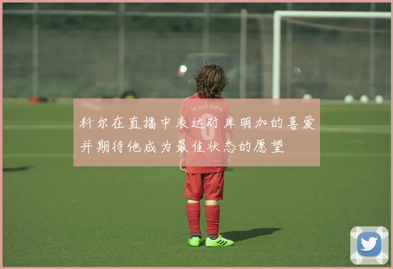 科尔在直播中表达对库明加的喜爱并期待他成为最佳状态的愿望