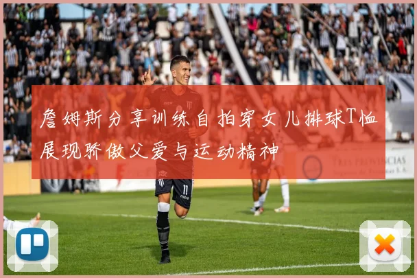 詹姆斯分享训练自拍穿女儿排球T恤展现骄傲父爱与运动精神