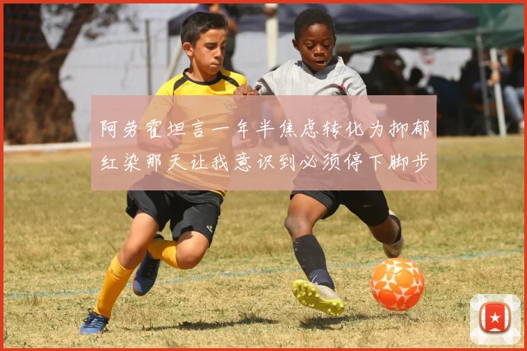 阿劳霍坦言一年半焦虑转化为抑郁红染那天让我意识到必须停下脚步