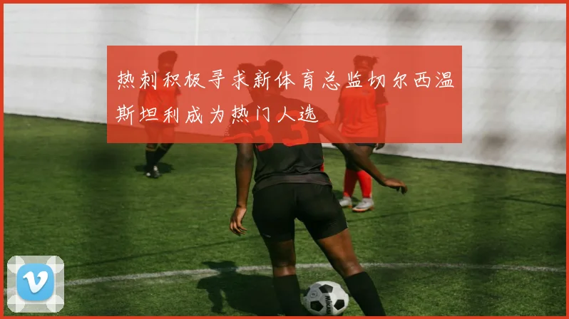 热刺积极寻求新体育总监切尔西温斯坦利成为热门人选