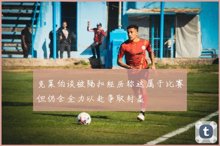 克莱伯谈被隔扣经历称这属于比赛但仍会全力以赴争取封盖