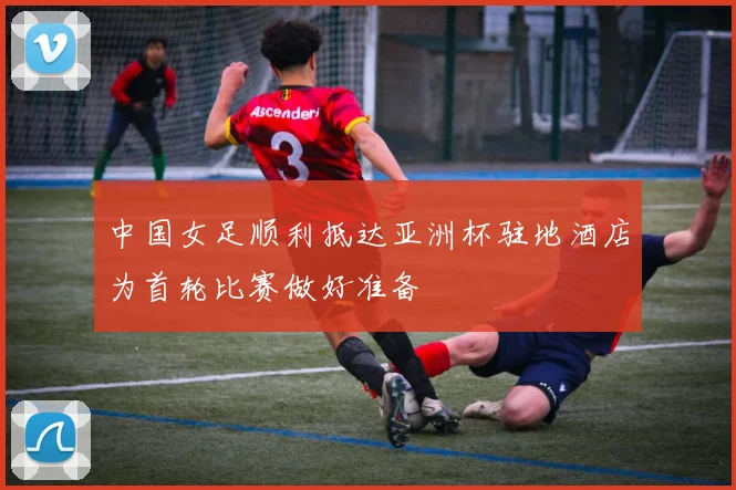 中国女足顺利抵达亚洲杯驻地酒店为首轮比赛做好准备