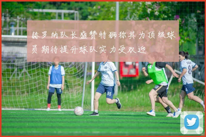 赫罗纳队长盛赞特狮称其为顶级球员期待提升球队实力受欢迎