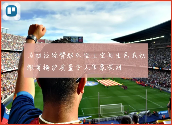 马祖拉称赞球队场上空间出色武切维奇掩护质量令人印象深刻