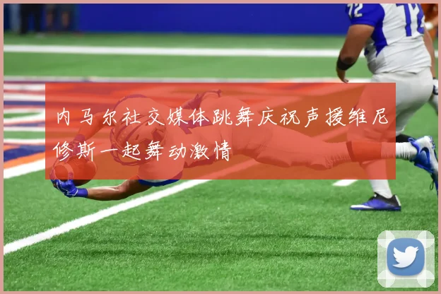 内马尔社交媒体跳舞庆祝声援维尼修斯一起舞动激情