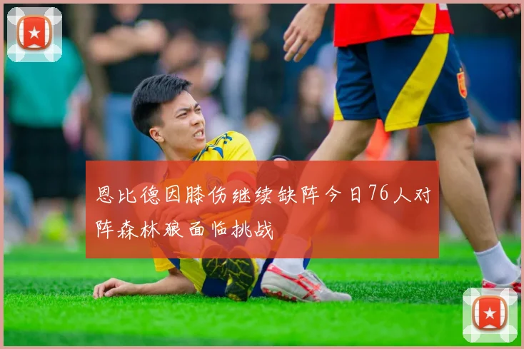 恩比德因膝伤继续缺阵今日76人对阵森林狼面临挑战