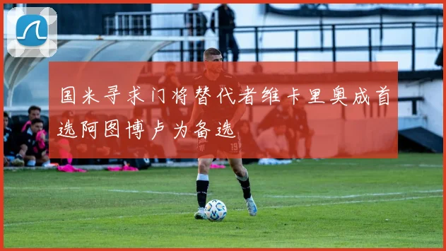 国米寻求门将替代者维卡里奥成首选阿图博卢为备选